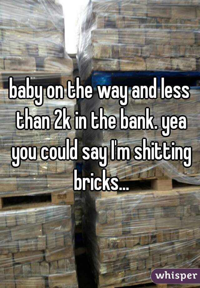 baby on the way and less than 2k in the bank. yea you could say I'm shitting bricks...