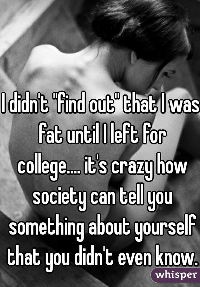 I didn't "find out" that I was fat until I left for college.... it's crazy how society can tell you something about yourself that you didn't even know.