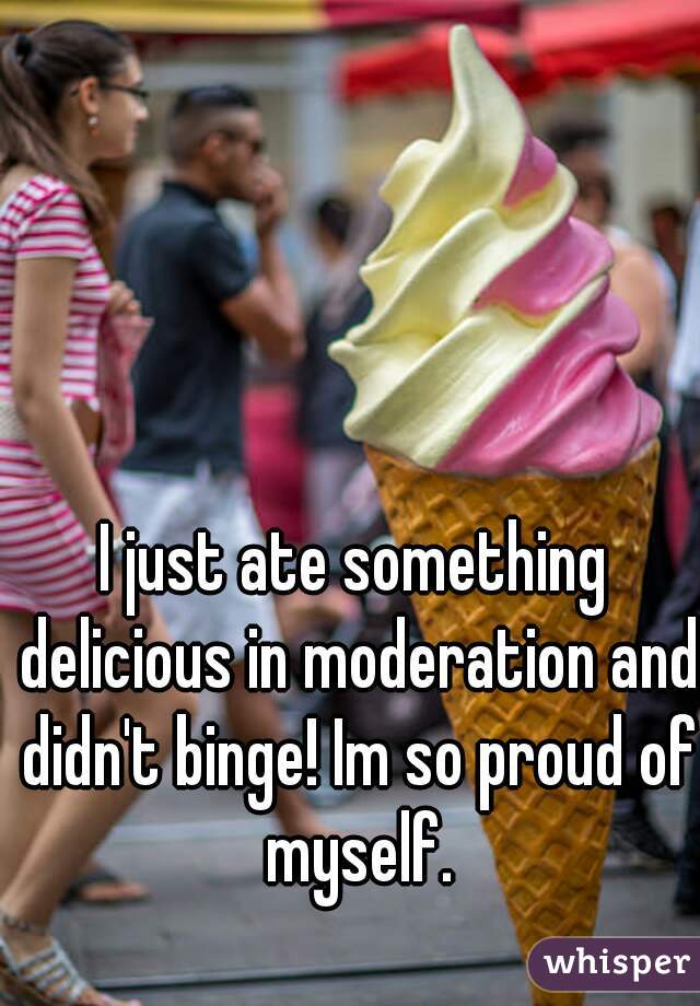 I just ate something delicious in moderation and didn't binge! Im so proud of myself.