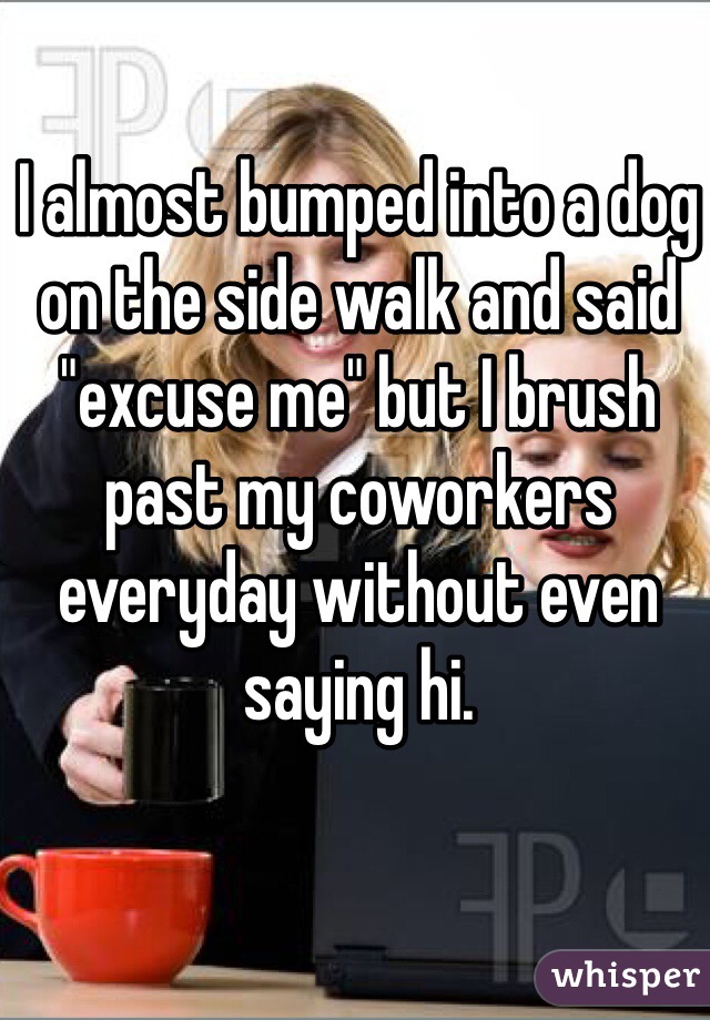 I almost bumped into a dog on the side walk and said "excuse me" but I brush past my coworkers everyday without even saying hi.