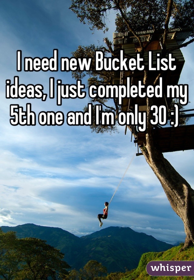 I need new Bucket List ideas, I just completed my 5th one and I'm only 30 :) 