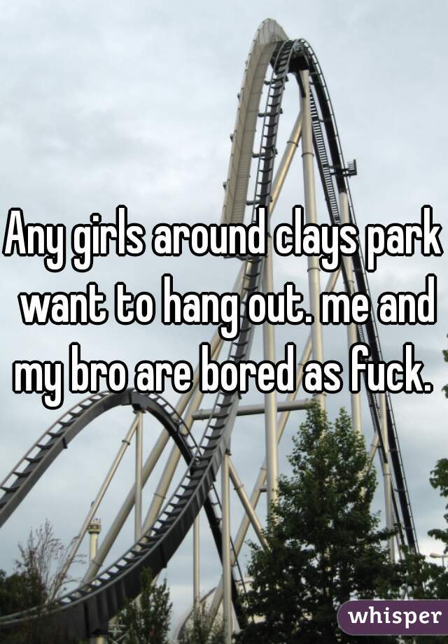 Any girls around clays park want to hang out. me and my bro are bored as fuck. 