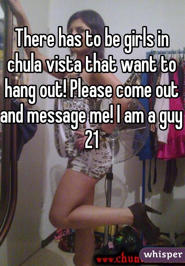 There has to be girls in chula vista that want to hang out! Please come out and message me! I am a guy 21