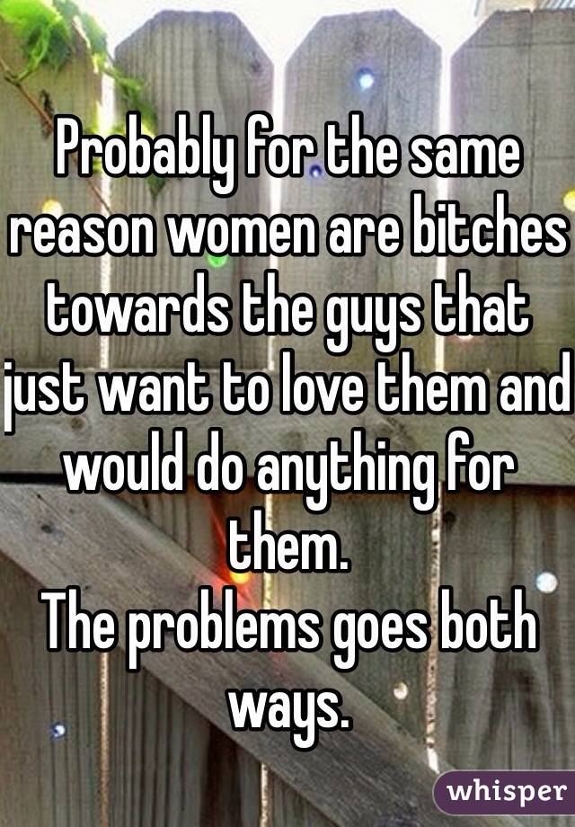 Probably for the same reason women are bitches towards the guys that just want to love them and would do anything for them. 
The problems goes both ways. 