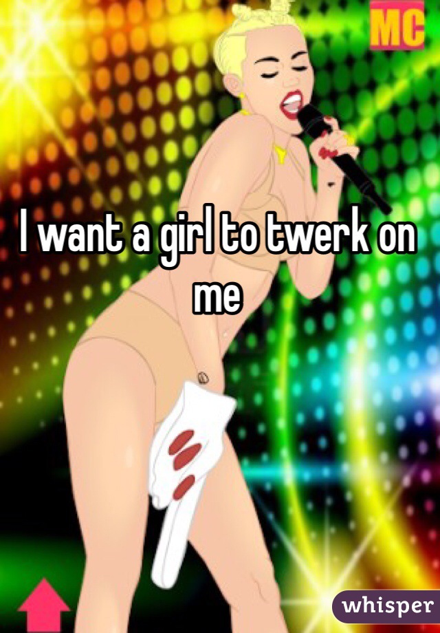 I want a girl to twerk on me