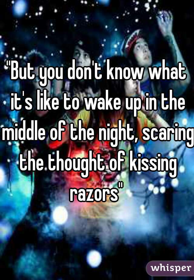 "But you don't know what it's like to wake up in the middle of the night, scaring the thought of kissing razors" 