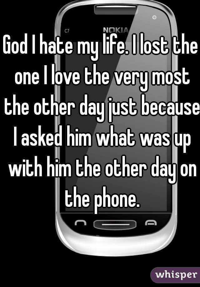 God I hate my life. I lost the one I love the very most the other day just because I asked him what was up with him the other day on the phone.