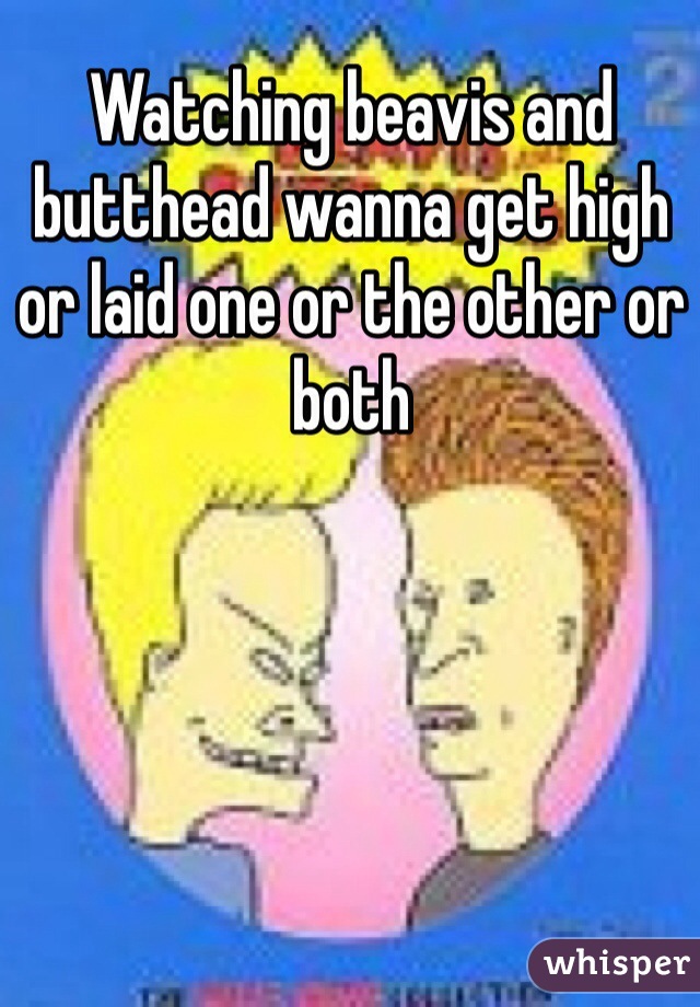 Watching beavis and butthead wanna get high or laid one or the other or both 