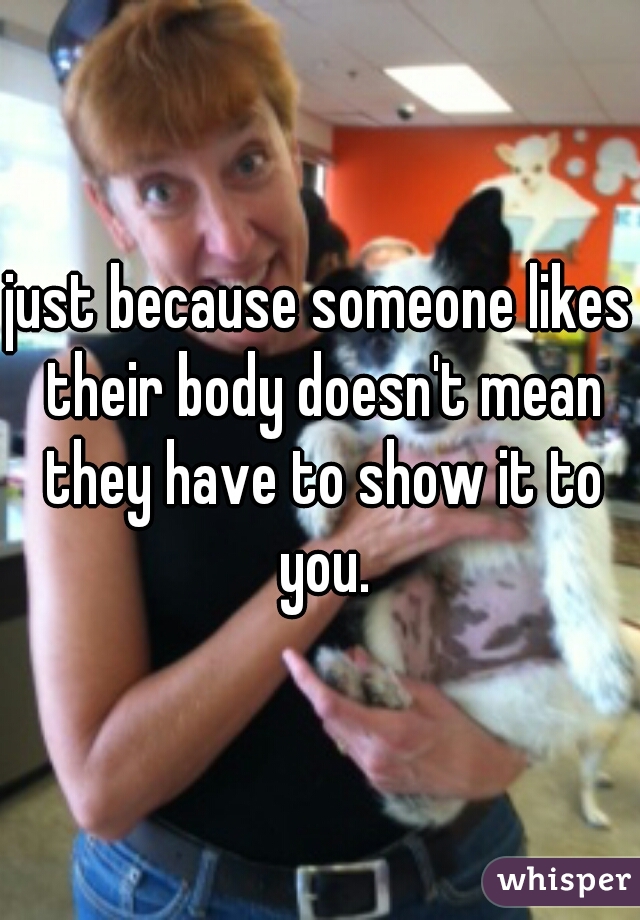 just because someone likes their body doesn't mean they have to show it to you.