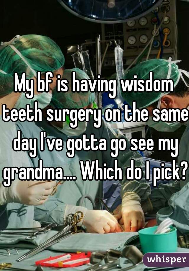 My bf is having wisdom teeth surgery on the same day I've gotta go see my grandma.... Which do I pick??