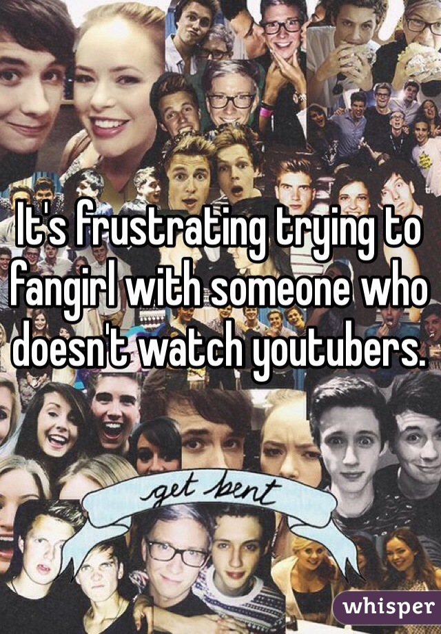 It's frustrating trying to fangirl with someone who doesn't watch youtubers.