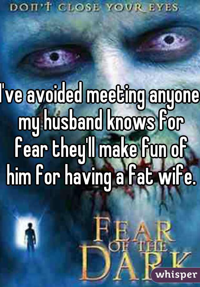 I've avoided meeting anyone my husband knows for fear they'll make fun of him for having a fat wife.
