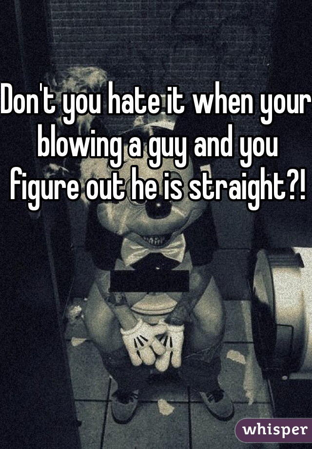 Don't you hate it when your blowing a guy and you figure out he is straight?!