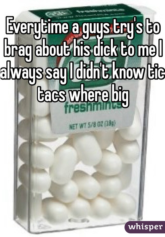 Everytime a guys try's to brag about his dick to me I always say I didn't know tic tacs where big