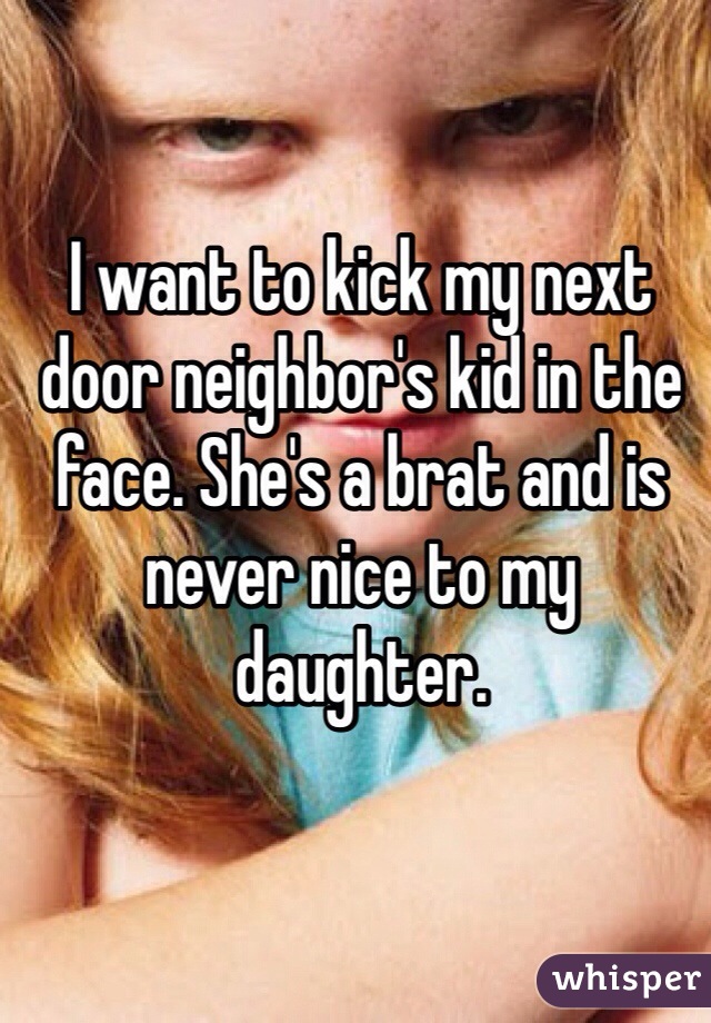 I want to kick my next door neighbor's kid in the face. She's a brat and is never nice to my daughter.