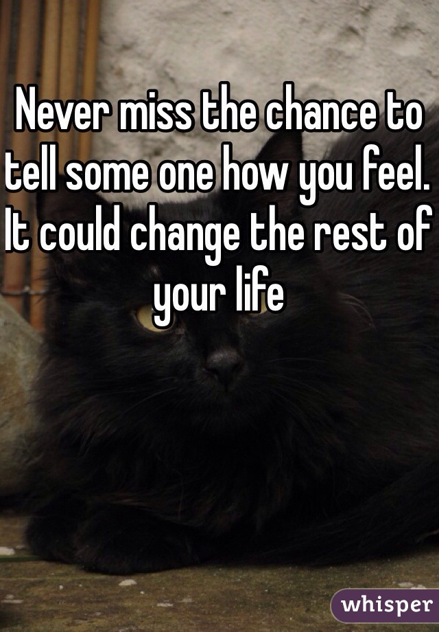 Never miss the chance to tell some one how you feel. It could change the rest of your life