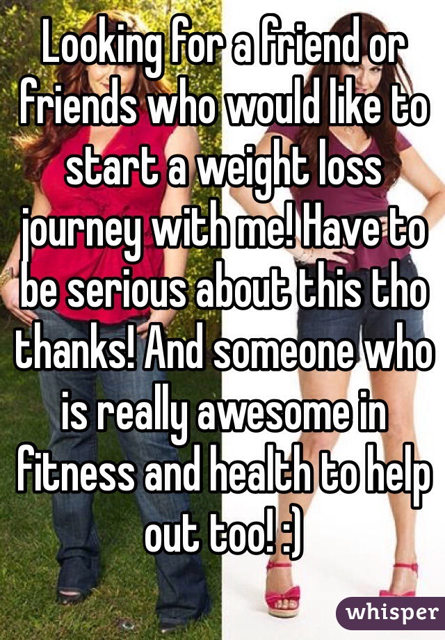Looking for a friend or friends who would like to start a weight loss journey with me! Have to be serious about this tho thanks! And someone who is really awesome in fitness and health to help out too! :)
