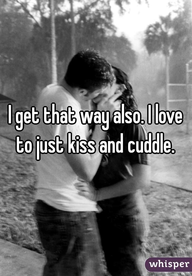 I get that way also. I love to just kiss and cuddle. 