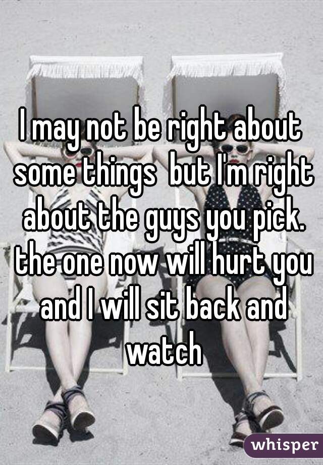 I may not be right about some things  but I'm right about the guys you pick. the one now will hurt you and I will sit back and watch