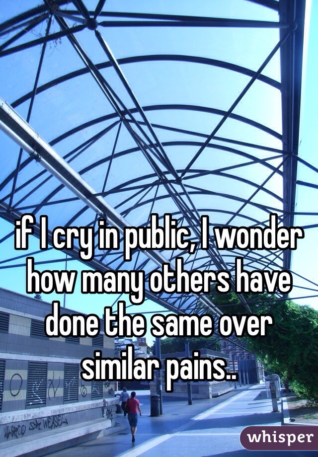 if I cry in public, I wonder how many others have done the same over similar pains..
