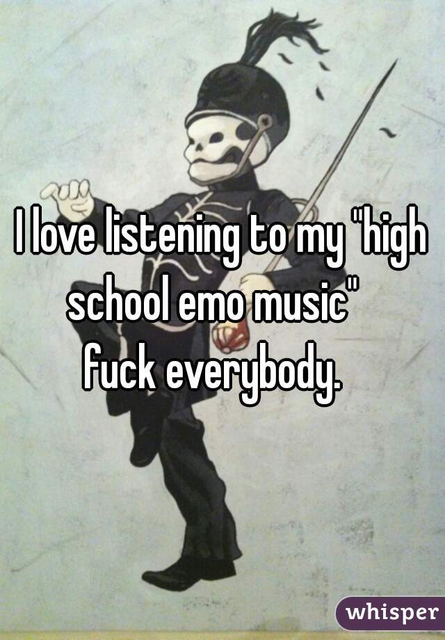 I love listening to my "high school emo music"   

fuck everybody.  
