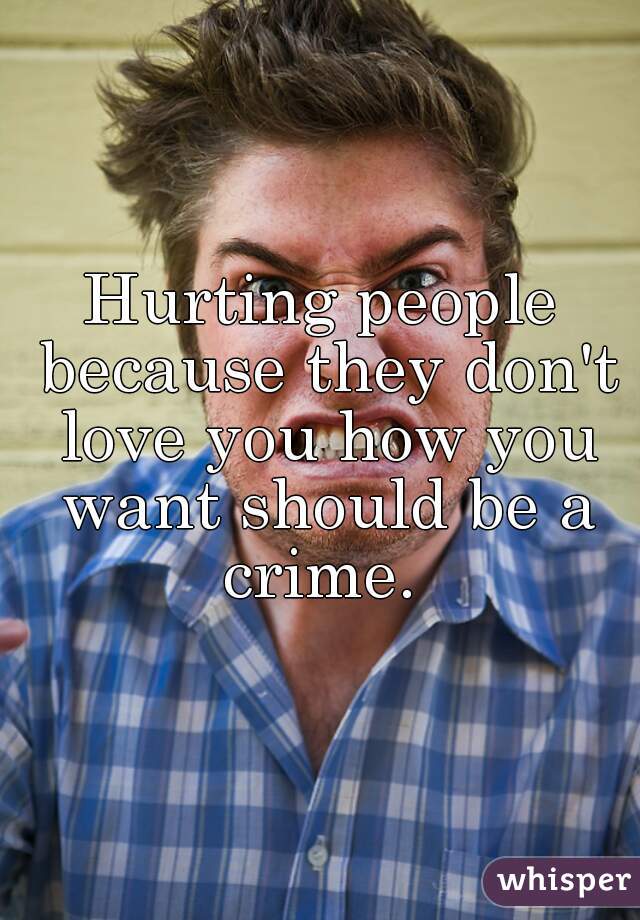 Hurting people because they don't love you how you want should be a crime. 