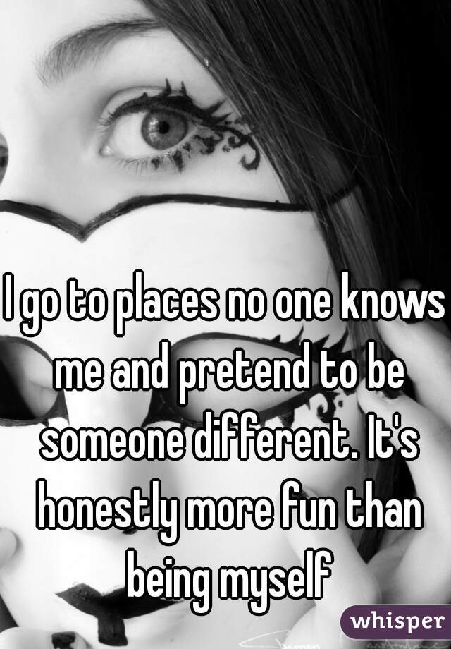 I go to places no one knows me and pretend to be someone different. It's honestly more fun than being myself