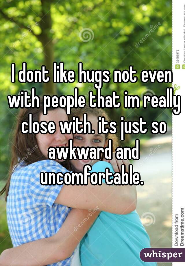I dont like hugs not even with people that im really close with. its just so awkward and uncomfortable. 