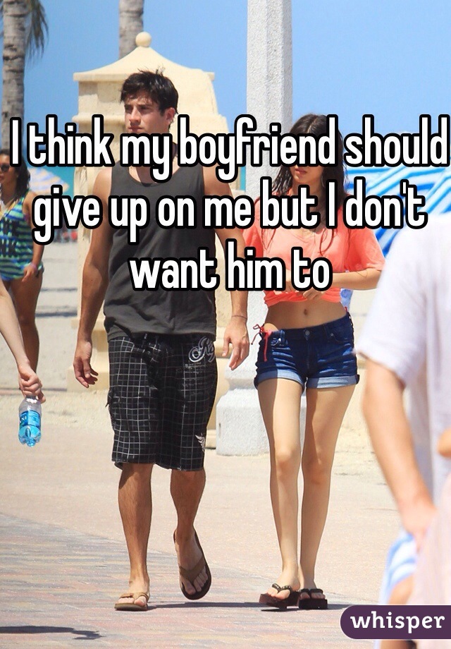 I think my boyfriend should give up on me but I don't want him to