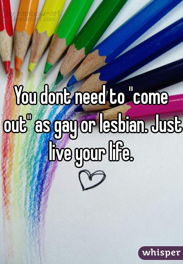 You dont need to "come out" as gay or lesbian. Just live your life. 