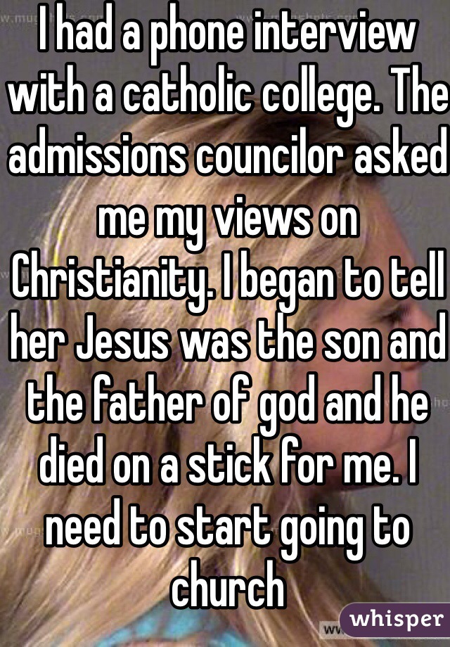 I had a phone interview with a catholic college. The admissions councilor asked me my views on Christianity. I began to tell her Jesus was the son and the father of god and he died on a stick for me. I need to start going to church  