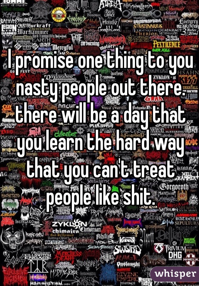 I promise one thing to you nasty people out there. there will be a day that you learn the hard way that you can't treat people like shit.