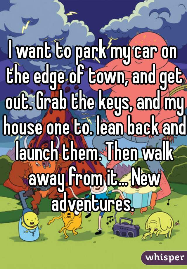 I want to park my car on the edge of town, and get out. Grab the keys, and my house one to. lean back and launch them. Then walk away from it... New adventures. 