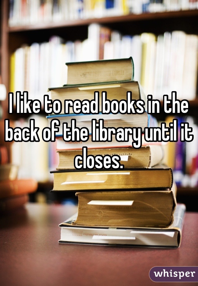 I like to read books in the back of the library until it closes.