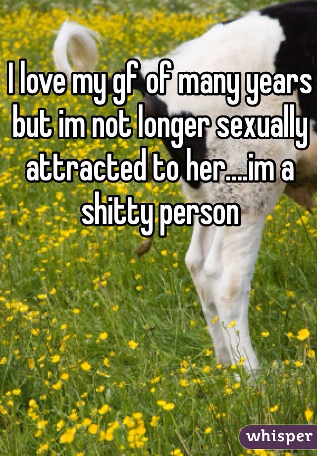 I love my gf of many years but im not longer sexually attracted to her....im a shitty person 