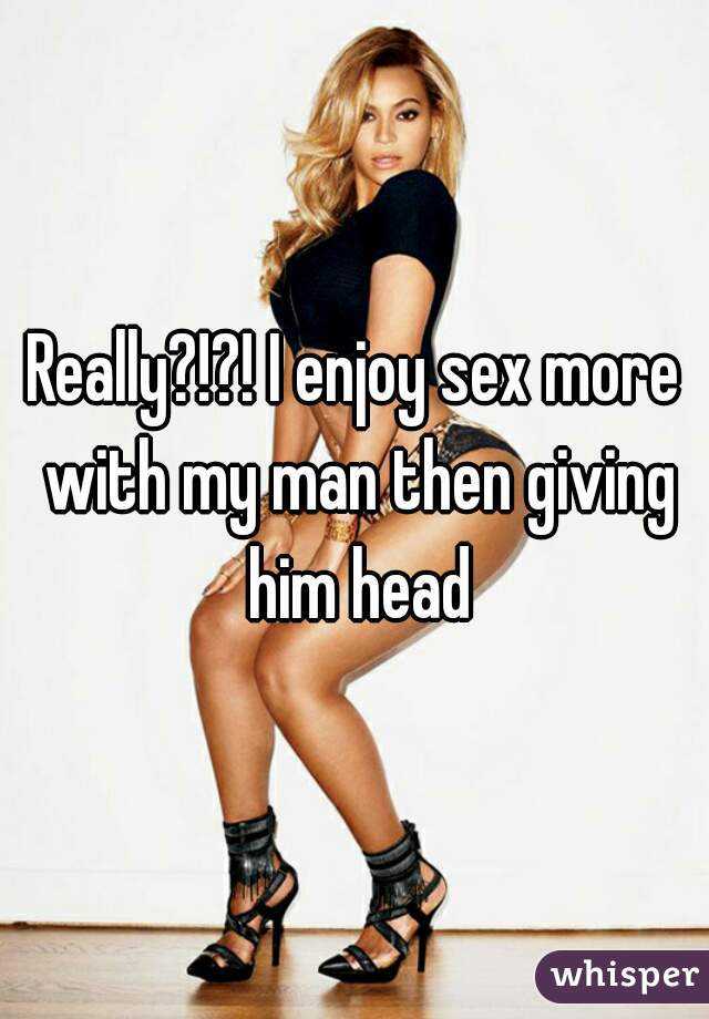 Really?!?! I enjoy sex more with my man then giving him head