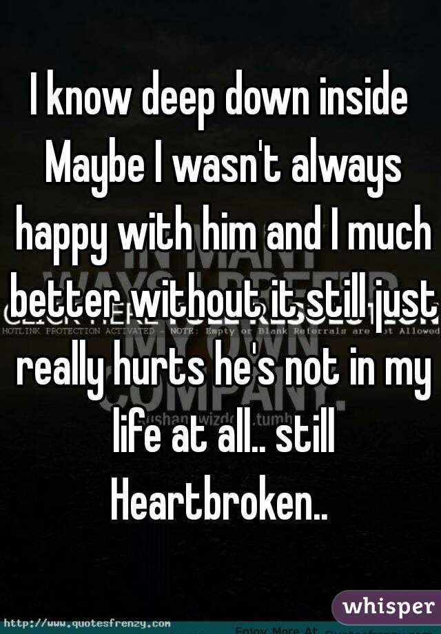 I know deep down inside Maybe I wasn't always happy with him and I much better without it still just really hurts he's not in my life at all.. still Heartbroken.. 