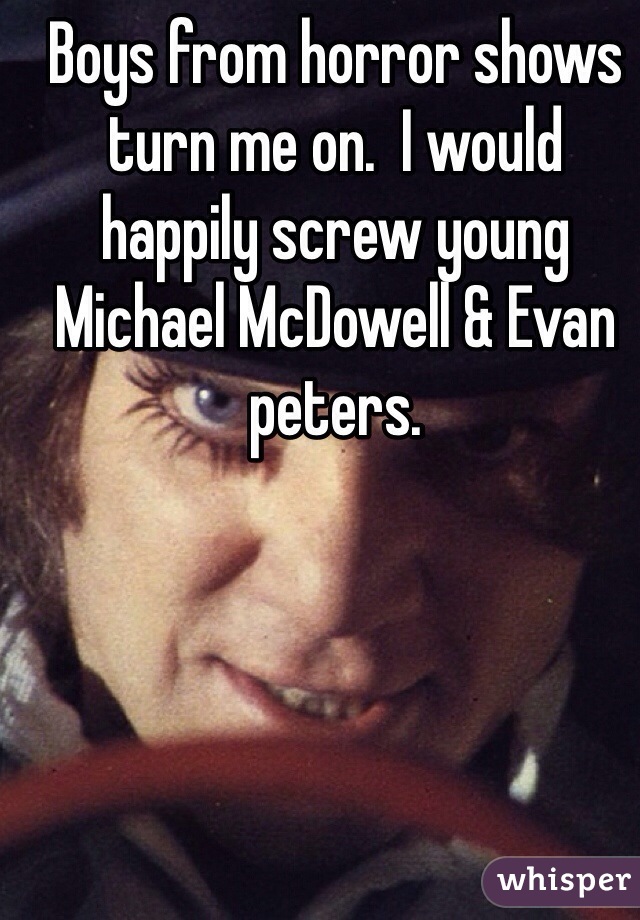 Boys from horror shows turn me on.  I would happily screw young Michael McDowell & Evan peters. 