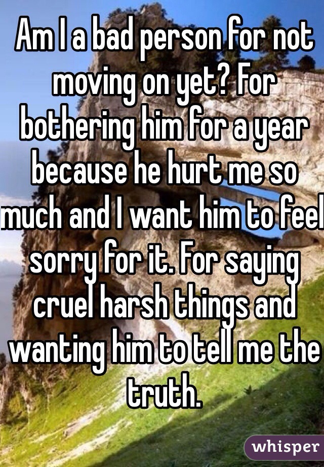 Am I a bad person for not moving on yet? For bothering him for a year because he hurt me so much and I want him to feel sorry for it. For saying cruel harsh things and wanting him to tell me the truth. 