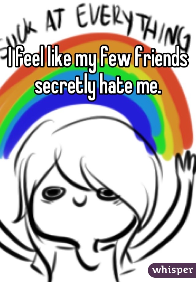 I feel like my few friends secretly hate me.
