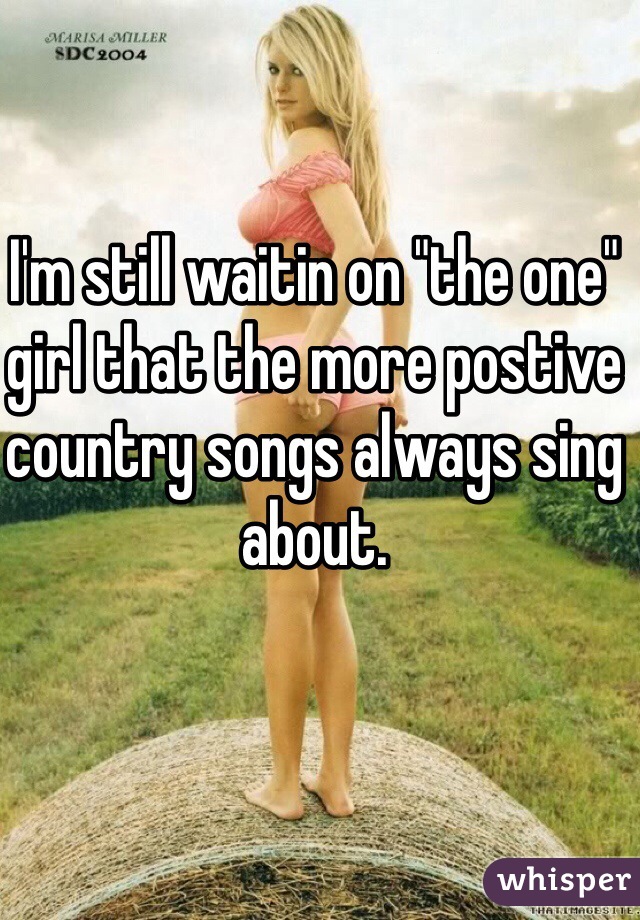 I'm still waitin on "the one" girl that the more postive country songs always sing about. 