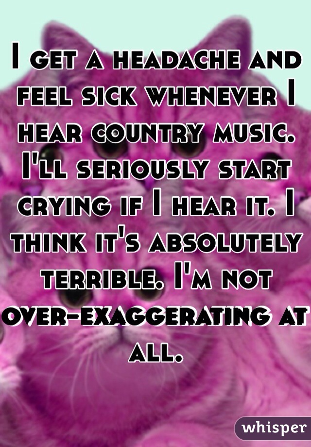 I get a headache and feel sick whenever I hear country music. I'll seriously start crying if I hear it. I think it's absolutely terrible. I'm not over-exaggerating at all.
