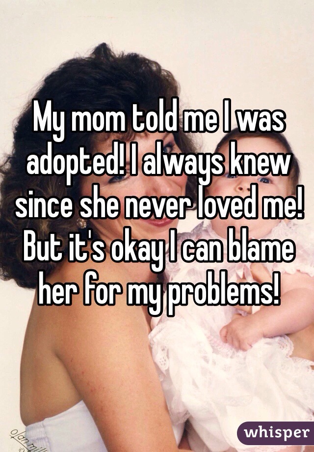 My mom told me I was adopted! I always knew since she never loved me! But it's okay I can blame her for my problems! 
