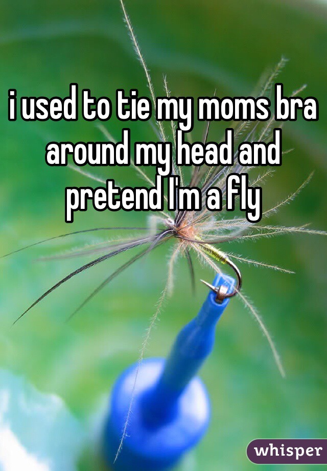 i used to tie my moms bra around my head and pretend I'm a fly
