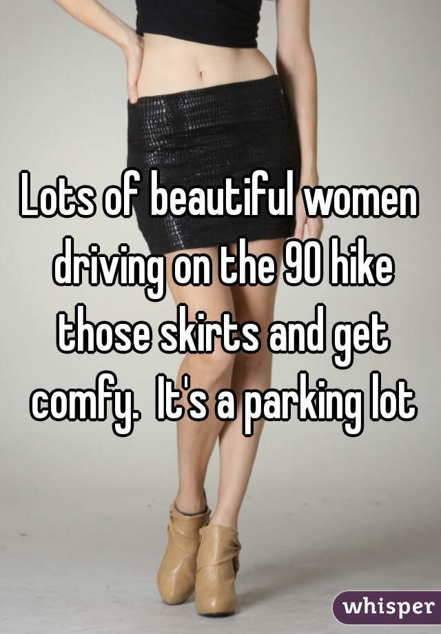 Lots of beautiful women driving on the 90 hike those skirts and get comfy.  It's a parking lot