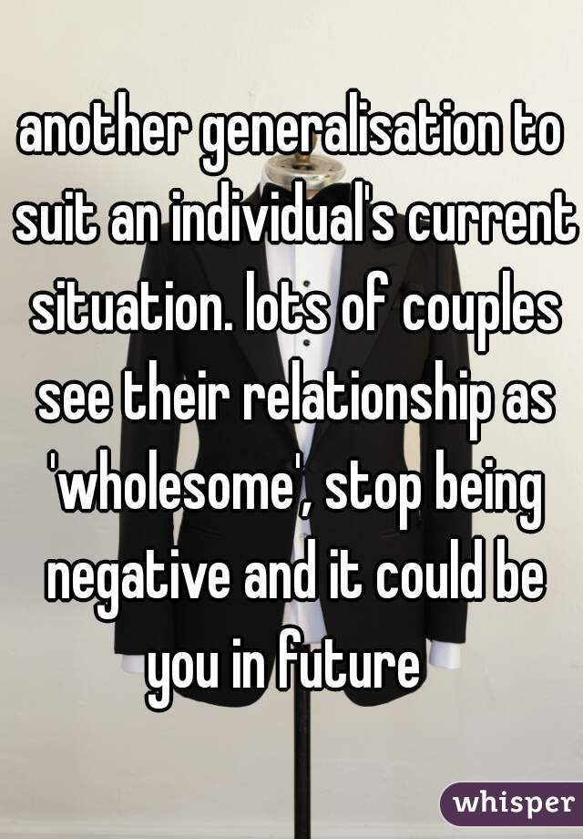 another generalisation to suit an individual's current situation. lots of couples see their relationship as 'wholesome', stop being negative and it could be you in future  