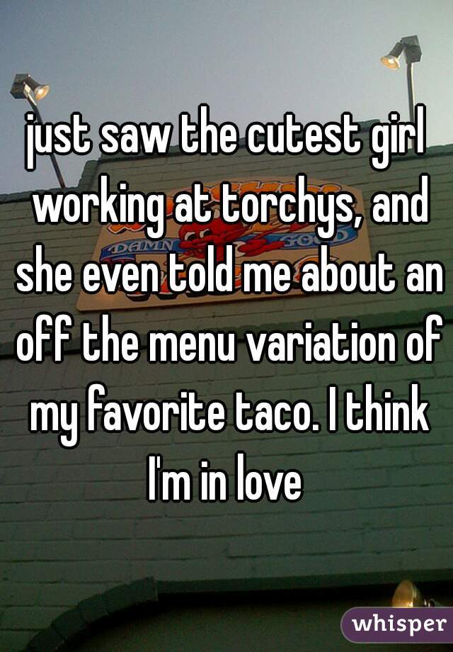 just saw the cutest girl working at torchys, and she even told me about an off the menu variation of my favorite taco. I think I'm in love 