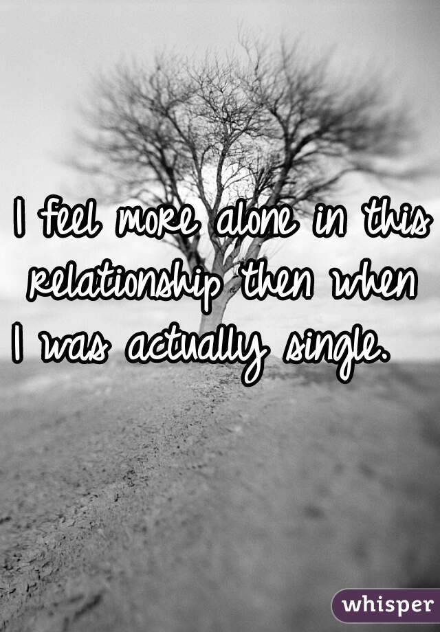 I feel more alone in this
 relationship then when 
I was actually single.   