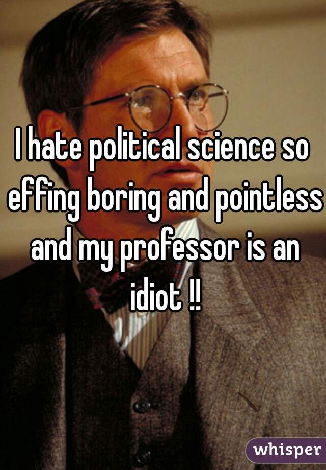 I hate political science so effing boring and pointless and my professor is an idiot !!