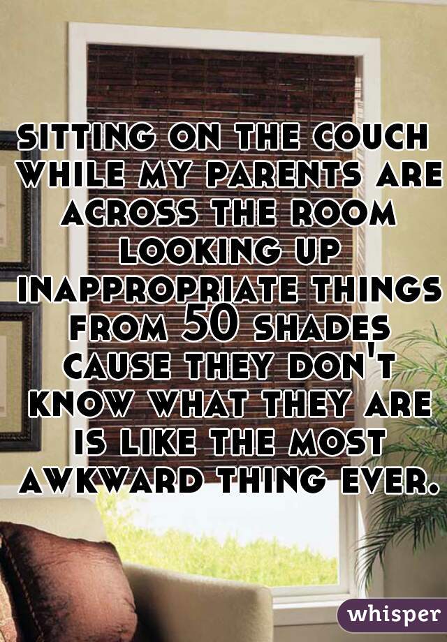 sitting on the couch while my parents are across the room looking up inappropriate things from 50 shades cause they don't know what they are is like the most awkward thing ever.